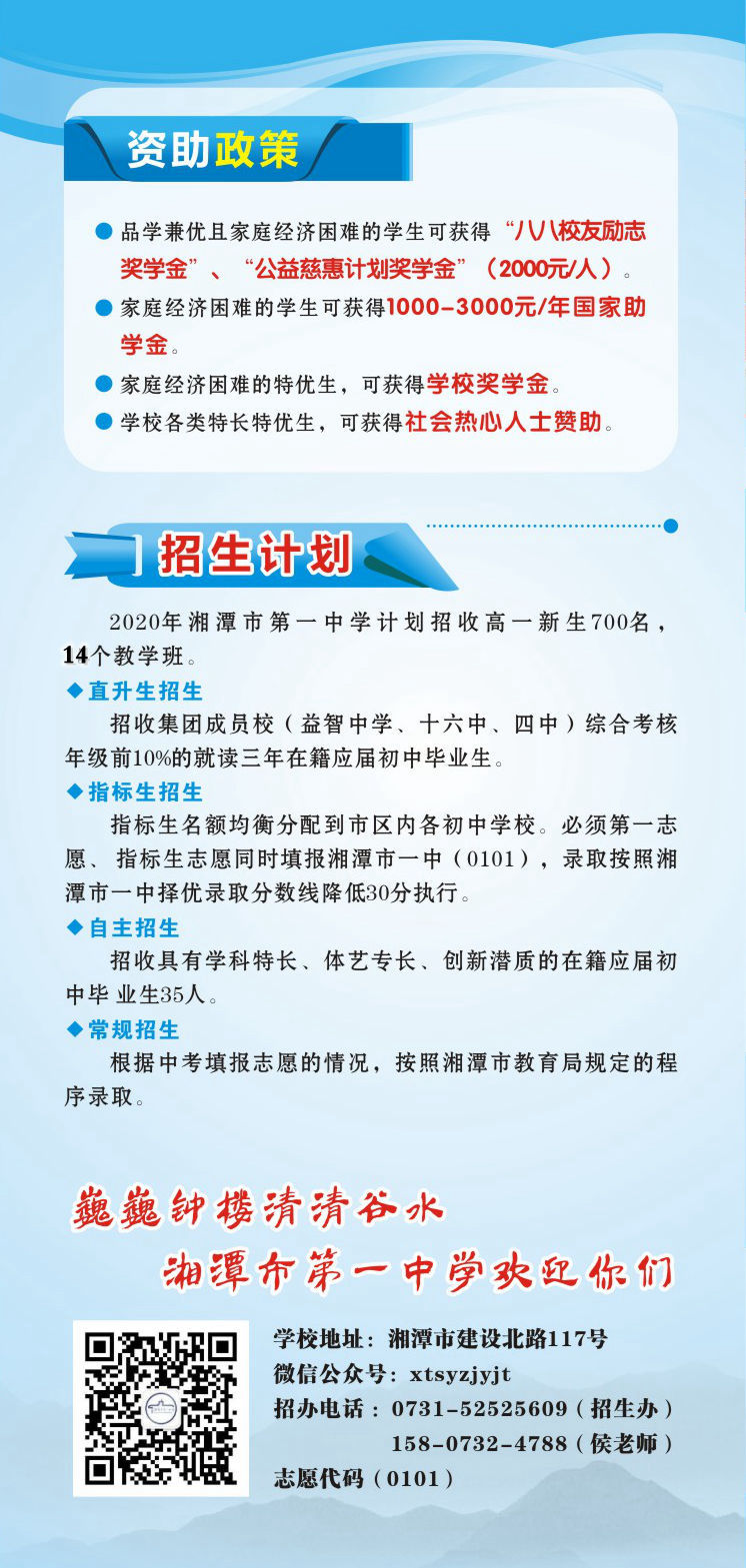 資助政策：1.品學兼優(yōu)且家庭經(jīng)濟困難的學生可獲得“八八校友勵志獎學金”、“公益慈惠計劃獎學金”（2000元/人）。2.家庭經(jīng)濟困難的學生可獲得1000-3000元/年國家助學金。3.家庭經(jīng)濟困難的特優(yōu)生，可獲得學校獎學金。4.學校各類特長特優(yōu)生，可獲得社會熱心人士贊助。招生計劃：2020年湘潭市第一中學計劃招收高一新生700名，14個教學班.學校地址：湘潭市建設北路117號；微信公眾號：xtsyzjyjt；招辦電話 ：0731-52525609（招生辦）15807324788（侯老師）；      湘潭市第一中學志愿代碼（0101）。
